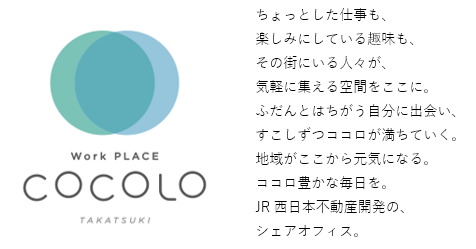 Work PLACE COCOLO TAKATSUKI ちょっとした仕事も、楽しみにしている趣味も、その街にいる人々が、気軽に集える空間をここに。ふだんとはちがう自分に出会い、すこしずつココロが満ちていく。地域がここから元気になる。ココロ豊かな毎日を。JR西日本不動産開発の、シェアオフィス。