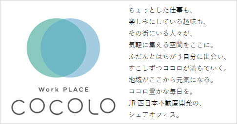 【Work PLACE COCOLO】ちょっとした仕事も、楽しみにしている趣味も、その街にいる人々が、気軽に集える空間をここに。ふだんとはちがう自分に出会い、すこしずつココロが満ちていく。地域がここから元気になる。ココロ豊かな毎日を。JR西日本不動産開発の、シェアオフィス。