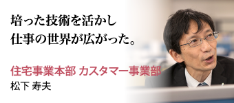 培った技術を活かし仕事の世界が広がった。 住宅事業本部 カスタマー事業部 松下 寿夫