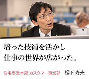 培った技術を活かし仕事の世界が広がった。 住宅事業本部 カスタマー事業部 松下 寿夫