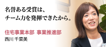 名誉ある受賞は、チーム力を発揮できたから。 住宅事業本部  事業推進部  西川 千菜美