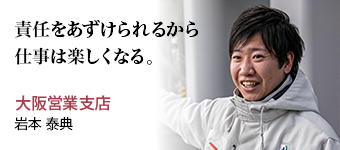 責任をあずけられるから仕事は楽しくなる。 大阪営業支店 岩本 泰典
