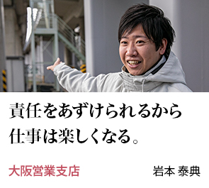 責任をあずけられるから仕事は楽しくなる。 大阪営業支店 岩本 泰典