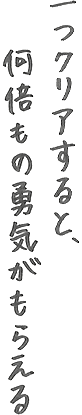 一つクリアすると、何倍もの勇気がもらえる