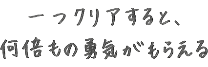 一つクリアすると、何倍もの勇気がもらえる