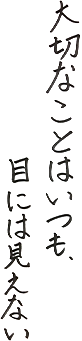 大切なことはいつも、目には見えない。