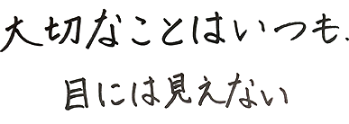 大切なことはいつも、目には見えない。