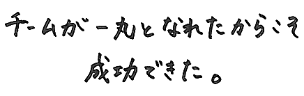 チームが一丸となれたからこそ成功できた。