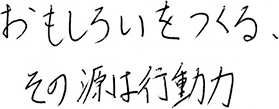 おもしろいをつくる、その源は行動力