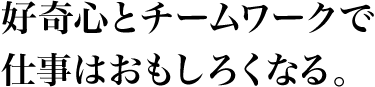 好奇心とチームワークで仕事はおもしろくなる。