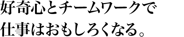 好奇心とチームワークで仕事はおもしろくなる。