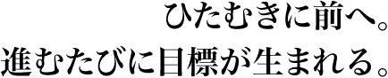 ひたむきに前へ。進むたびに目標が生まれる。