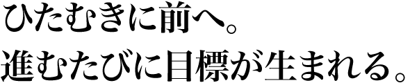 ひたむきに前へ。進むたびに目標が生まれる。