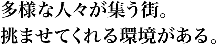 多様な人々が集う街。挑ませてくれる環境がある。