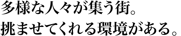 多様な人々が集う街。挑ませてくれる環境がある。