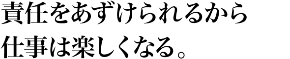 責任をあずけられるから仕事は楽しくなる。