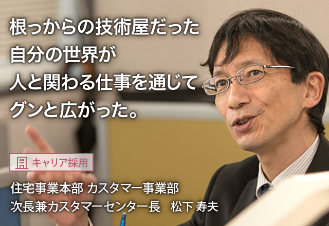 根っからの技術屋だった自分の世界が人と関わる仕事を通じてグンと広がった。：【キャリア採用】住宅事業本部 カスタマー事業部 次長兼カスタマーセンター長 松下 寿夫