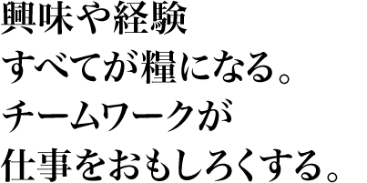 興味や経験すべてが糧になる。チームワークが仕事をおもしろくする。