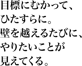 目標にむかって、ひたすらに。壁を越えるたびに、やりたいことが見えてくる。