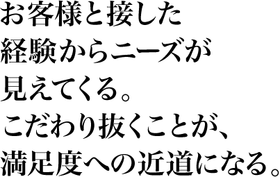 お客様と接した経験からニーズが見えてくる。こだわり抜くことが、満足度への近道になる。