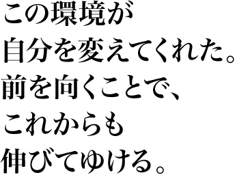 この環境が自分を変えてくれた。前を向くことで、これからも伸びてゆける。